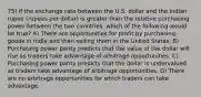 75) If the exchange rate between the U.S. dollar and the Indian rupee (rupees per dollar) is greater than the relative purchasing power between the two countries, which of the following would be true? A) There are opportunities for profit by purchasing goods in India and then selling them in the United States. B) Purchasing power parity predicts that the value of the dollar will rise as traders take advantage of arbitrage opportunities. C) Purchasing power parity predicts that the dollar is undervalued as traders take advantage of arbitrage opportunities. D) There are no arbitrage opportunities for which traders can take advantage.