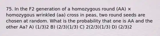 75. In the F2 generation of a homozygous round (AA) × homozygous wrinkled (aa) cross in peas, two round seeds are chosen at random. What is the probability that one is AA and the other Aa? A) (1/3)2 B) (2/3)(1/3) C) 2(2/3)(1/3) D) (2/3)2