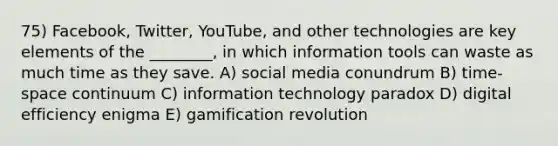 75) Facebook, Twitter, YouTube, and other technologies are key elements of the ________, in which information tools can waste as much time as they save. A) social media conundrum B) time-space continuum C) information technology paradox D) digital efficiency enigma E) gamification revolution