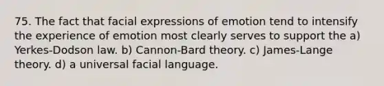 75. The fact that facial expressions of emotion tend to intensify the experience of emotion most clearly serves to support the a) Yerkes-Dodson law. b) Cannon-Bard theory. c) James-Lange theory. d) a universal facial language.