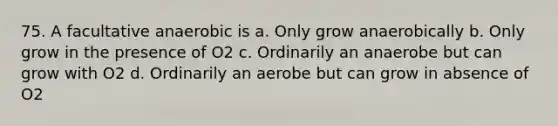 75. A facultative anaerobic is a. Only grow anaerobically b. Only grow in the presence of O2 c. Ordinarily an anaerobe but can grow with O2 d. Ordinarily an aerobe but can grow in absence of O2