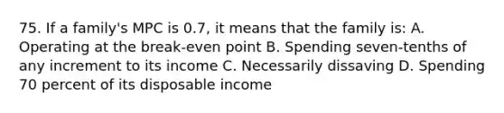 75. If a family's MPC is 0.7, it means that the family is: A. Operating at the break-even point B. Spending seven-tenths of any increment to its income C. Necessarily dissaving D. Spending 70 percent of its disposable income