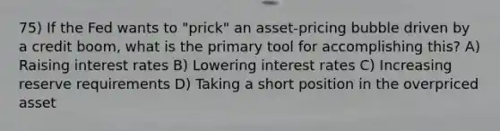 75) If the Fed wants to "prick" an asset-pricing bubble driven by a credit boom, what is the primary tool for accomplishing this? A) Raising interest rates B) Lowering interest rates C) Increasing reserve requirements D) Taking a short position in the overpriced asset