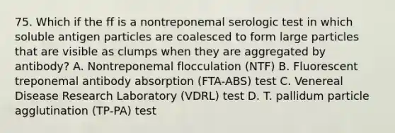 75. Which if the ff is a nontreponemal serologic test in which soluble antigen particles are coalesced to form large particles that are visible as clumps when they are aggregated by antibody? A. Nontreponemal flocculation (NTF) B. Fluorescent treponemal antibody absorption (FTA-ABS) test C. Venereal Disease Research Laboratory (VDRL) test D. T. pallidum particle agglutination (TP-PA) test