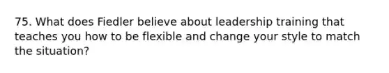 75. What does Fiedler believe about leadership training that teaches you how to be flexible and change your style to match the situation?