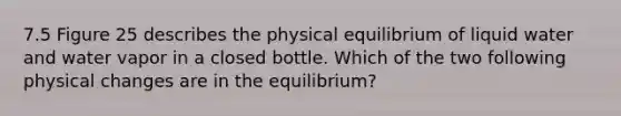 7.5 Figure 25 describes the physical equilibrium of liquid water and water vapor in a closed bottle. Which of the two following physical changes are in the equilibrium?