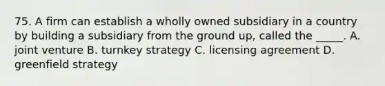 75. A firm can establish a wholly owned subsidiary in a country by building a subsidiary from the ground up, called the _____. A. joint venture B. turnkey strategy C. licensing agreement D. greenfield strategy