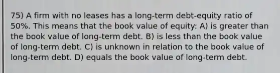 75) A firm with no leases has a long-term debt-equity ratio of 50%. This means that the book value of equity: A) is greater than the book value of long-term debt. B) is less than the book value of long-term debt. C) is unknown in relation to the book value of long-term debt. D) equals the book value of long-term debt.