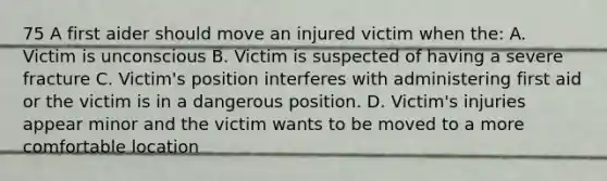 75 A first aider should move an injured victim when the: A. Victim is unconscious B. Victim is suspected of having a severe fracture C. Victim's position interferes with administering first aid or the victim is in a dangerous position. D. Victim's injuries appear minor and the victim wants to be moved to a more comfortable location