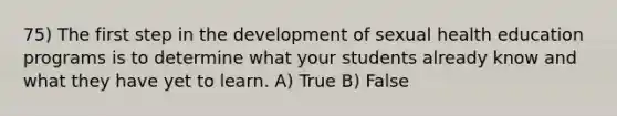 75) The first step in the development of sexual health education programs is to determine what your students already know and what they have yet to learn. A) True B) False