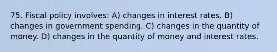 75. Fiscal policy involves: A) changes in interest rates. B) changes in government spending. C) changes in the quantity of money. D) changes in the quantity of money and interest rates.