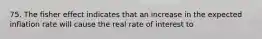 75. The fisher effect indicates that an increase in the expected inflation rate will cause the real rate of interest to