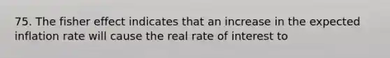 75. The fisher effect indicates that an increase in the expected inflation rate will cause the real rate of interest to