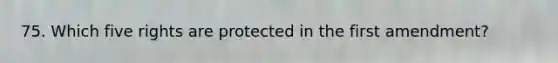 75. Which five rights are protected in the first amendment?