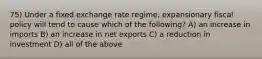 75) Under a fixed exchange rate regime, expansionary fiscal policy will tend to cause which of the following? A) an increase in imports B) an increase in net exports C) a reduction in investment D) all of the above