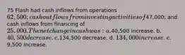 75 Flash had cash inflows from operations 62,500; cash outflows from investing activities of47,000; and cash inflows from financing of 25,000. The net change in cash was: a.40,500 increase. b. 40,500 decrease. c.134,500 decrease. d. 134,000 increase. e.9,500 increase.