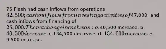 75 Flash had cash inflows from operations 62,500; cash outflows from investing activities of47,000; and cash inflows from financing of 25,000. The net change in cash was: a.40,500 increase. b. 40,500 decrease. c.134,500 decrease. d. 134,000 increase. e.9,500 increase.