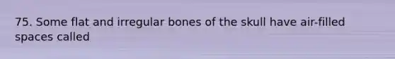 75. Some flat and irregular bones of the skull have air-filled spaces called