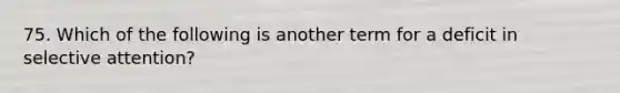75. Which of the following is another term for a deficit in selective attention?