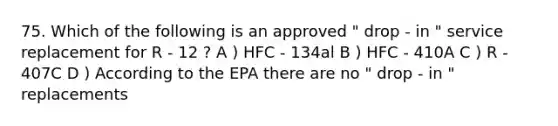 75. Which of the following is an approved " drop - in " service replacement for R - 12 ? A ) HFC - 134al B ) HFC - 410A C ) R - 407C D ) According to the EPA there are no " drop - in " replacements