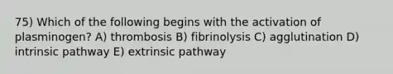 75) Which of the following begins with the activation of plasminogen? A) thrombosis B) fibrinolysis C) agglutination D) intrinsic pathway E) extrinsic pathway