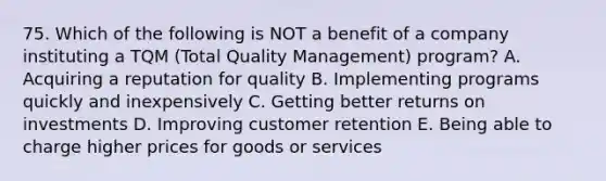 75. Which of the following is NOT a benefit of a company instituting a TQM (Total Quality Management) program? A. Acquiring a reputation for quality B. Implementing programs quickly and inexpensively C. Getting better returns on investments D. Improving customer retention E. Being able to charge higher prices for goods or services