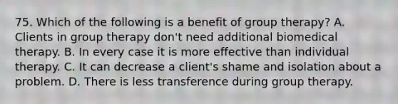 75. Which of the following is a benefit of group therapy? A. Clients in group therapy don't need additional biomedical therapy. B. In every case it is more effective than individual therapy. C. It can decrease a client's shame and isolation about a problem. D. There is less transference during group therapy.