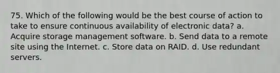 75. Which of the following would be the best course of action to take to ensure continuous availability of electronic data? a. Acquire storage management software. b. Send data to a remote site using the Internet. c. Store data on RAID. d. Use redundant servers.