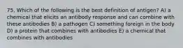 75. Which of the following is the best definition of antigen? A) a chemical that elicits an antibody response and can combine with these antibodies B) a pathogen C) something foreign in the body D) a protein that combines with antibodies E) a chemical that combines with antibodies