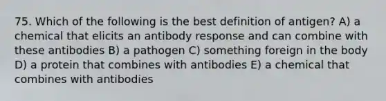 75. Which of the following is the best definition of antigen? A) a chemical that elicits an antibody response and can combine with these antibodies B) a pathogen C) something foreign in the body D) a protein that combines with antibodies E) a chemical that combines with antibodies