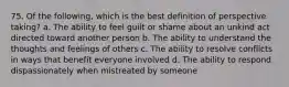 75. Of the following, which is the best definition of perspective taking? a. The ability to feel guilt or shame about an unkind act directed toward another person b. The ability to understand the thoughts and feelings of others c. The ability to resolve conflicts in ways that benefit everyone involved d. The ability to respond dispassionately when mistreated by someone