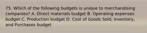 75. Which of the following budgets is unique to merchandising companies? A. Direct materials budget B. Operating expenses budget C. Production budget D. Cost of Goods Sold, Inventory, and Purchases budget