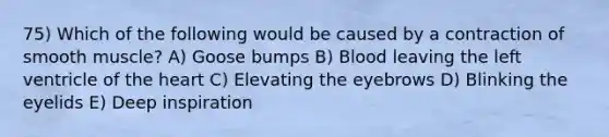 75) Which of the following would be caused by a contraction of smooth muscle? A) Goose bumps B) Blood leaving the left ventricle of <a href='https://www.questionai.com/knowledge/kya8ocqc6o-the-heart' class='anchor-knowledge'>the heart</a> C) Elevating the eyebrows D) Blinking the eyelids E) Deep inspiration