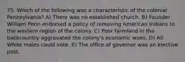 75. Which of the following was a characteristic of the colonial Pennsylvania? A) There was no established church. B) Founder William Penn endorsed a policy of removing American Indians to the western region of the colony. C) Poor farmland in the backcountry aggravated the colony's economic woes. D) All White males could vote. E) The office of governor was an elective post.