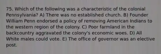 75. Which of the following was a characteristic of the colonial Pennsylvania? A) There was no established church. B) Founder William Penn endorsed a policy of removing American Indians to the western region of the colony. C) Poor farmland in the backcountry aggravated the colony's economic woes. D) All White males could vote. E) The office of governor was an elective post.