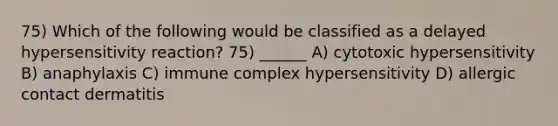 75) Which of the following would be classified as a delayed hypersensitivity reaction? 75) ______ A) cytotoxic hypersensitivity B) anaphylaxis C) immune complex hypersensitivity D) allergic contact dermatitis