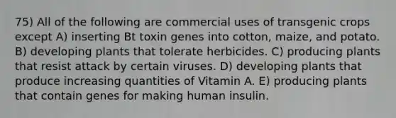 75) All of the following are commercial uses of transgenic crops except A) inserting Bt toxin genes into cotton, maize, and potato. B) developing plants that tolerate herbicides. C) producing plants that resist attack by certain viruses. D) developing plants that produce increasing quantities of Vitamin A. E) producing plants that contain genes for making human insulin.