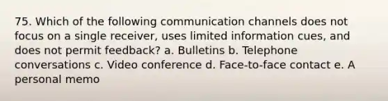 75. Which of the following communication channels does not focus on a single receiver, uses limited information cues, and does not permit feedback? a. Bulletins b. Telephone conversations c. Video conference d. Face-to-face contact e. A personal memo