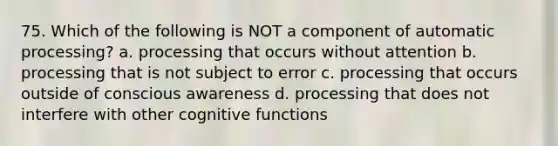 75. Which of the following is NOT a component of automatic processing? a. processing that occurs without attention b. processing that is not subject to error c. processing that occurs outside of conscious awareness d. processing that does not interfere with other cognitive functions