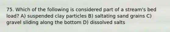 75. Which of the following is considered part of a stream's bed load? A) suspended clay particles B) saltating sand grains C) gravel sliding along the bottom D) dissolved salts