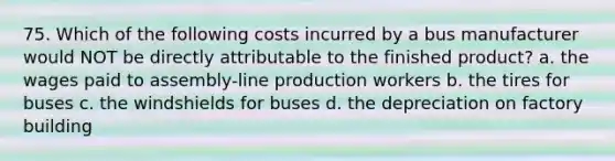 75. Which of the following costs incurred by a bus manufacturer would NOT be directly attributable to the finished product? a. the wages paid to assembly-line production workers b. the tires for buses c. the windshields for buses d. the depreciation on factory building