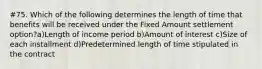 #75. Which of the following determines the length of time that benefits will be received under the Fixed Amount settlement option?a)Length of income period b)Amount of interest c)Size of each installment d)Predetermined length of time stipulated in the contract