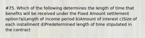 #75. Which of the following determines the length of time that benefits will be received under the Fixed Amount settlement option?a)Length of income period b)Amount of interest c)Size of each installment d)Predetermined length of time stipulated in the contract