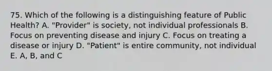 75. Which of the following is a distinguishing feature of Public Health? A. "Provider" is society, not individual professionals B. Focus on preventing disease and injury C. Focus on treating a disease or injury D. "Patient" is entire community, not individual E. A, B, and C