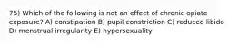 75) Which of the following is not an effect of chronic opiate exposure? A) constipation B) pupil constriction C) reduced libido D) menstrual irregularity E) hypersexuality