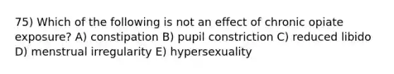 75) Which of the following is not an effect of chronic opiate exposure? A) constipation B) pupil constriction C) reduced libido D) menstrual irregularity E) hypersexuality