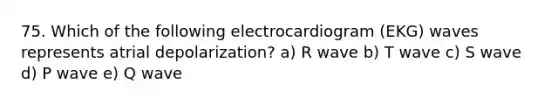 75. Which of the following electrocardiogram (EKG) waves represents atrial depolarization? a) R wave b) T wave c) S wave d) P wave e) Q wave