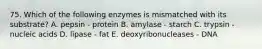 75. Which of the following enzymes is mismatched with its substrate? A. pepsin - protein B. amylase - starch C. trypsin - nucleic acids D. lipase - fat E. deoxyribonucleases - DNA