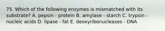 75. Which of the following enzymes is mismatched with its substrate? A. pepsin - protein B. amylase - starch C. trypsin - nucleic acids D. lipase - fat E. deoxyribonucleases - DNA