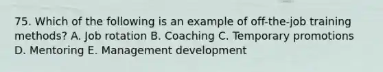 75. Which of the following is an example of off-the-job training methods? A. Job rotation B. Coaching C. Temporary promotions D. Mentoring E. Management development